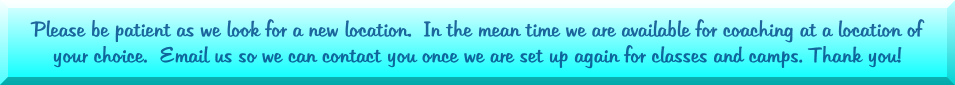 Please be patient as we look for a new location.  In the mean time we are available for coaching at a location of your choice.  Email us so we can contact you once we are set up again for classes and camps. Thank you!